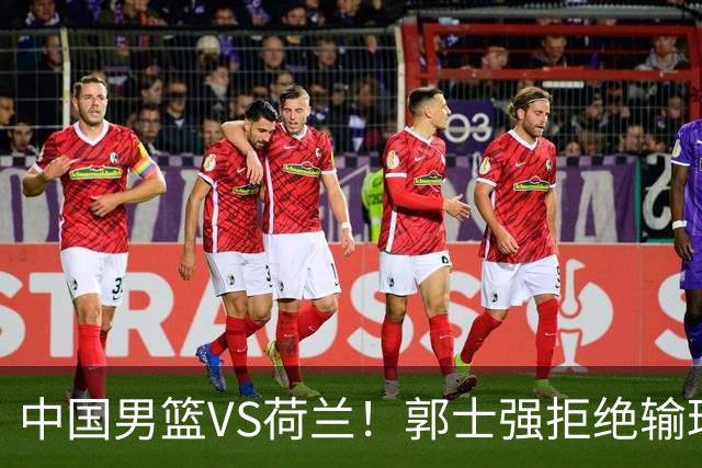 中国男篮VS荷兰！郭士强拒绝输球，杨瀚森确定出战，央视直播
